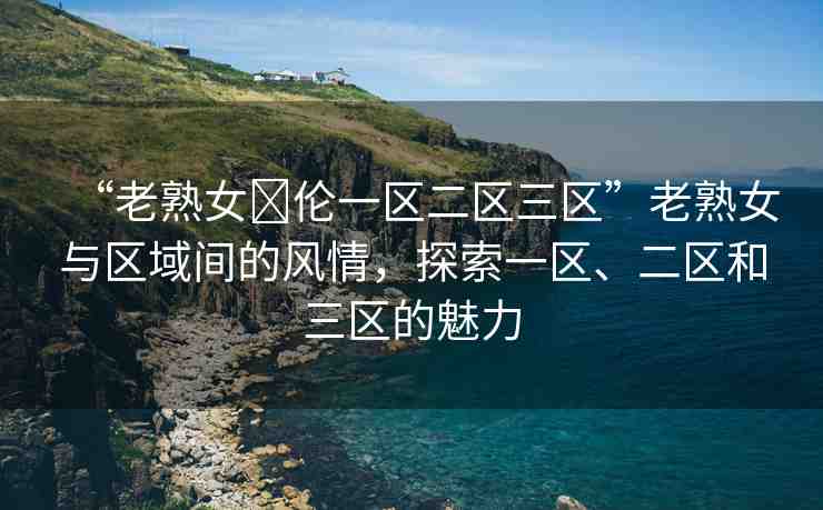 “老熟女亂倫一區(qū)二區(qū)三區(qū)”老熟女與區(qū)域間的風(fēng)情，探索一區(qū)、二區(qū)和三區(qū)的魅力