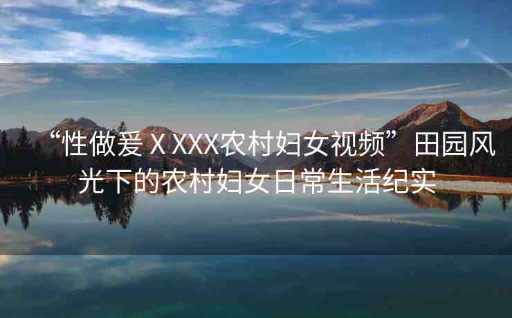 “性做爰ⅩXXX農(nóng)村婦女視頻”田園風(fēng)光下的農(nóng)村婦女日常生活紀(jì)實(shí)