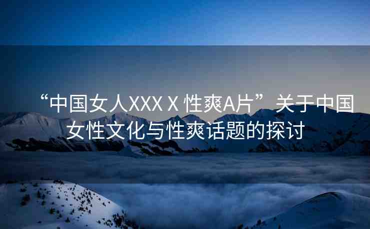 “中國女人XXXⅩ性爽A片”關(guān)于中國女性文化與性爽話題的探討