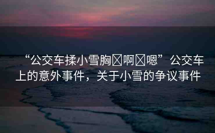 “公交車揉小雪胸?啊?嗯”公交車上的意外事件，關(guān)于小雪的爭議事件