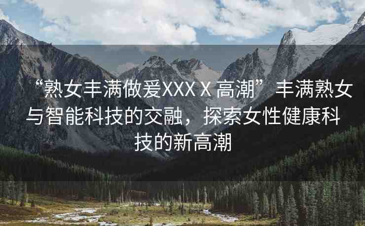 “熟女豐滿做爰XXXⅩ高潮”豐滿熟女與智能科技的交融，探索女性健康科技的新高潮