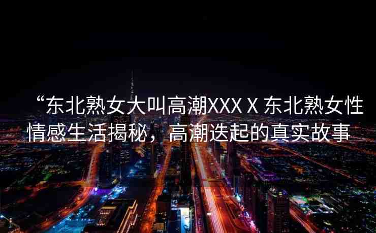 “東北熟女大叫高潮XXXⅩ東北熟女性情感生活揭秘，高潮迭起的真實故事