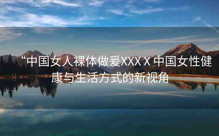 “中國女人裸體做爰XXXⅩ中國女性健康與生活方式的新視角