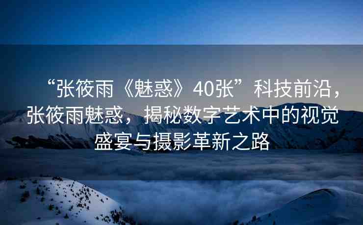 “張筱雨《魅惑》40張”科技前沿，張筱雨魅惑，揭秘數(shù)字藝術(shù)中的視覺盛宴與攝影革新之路