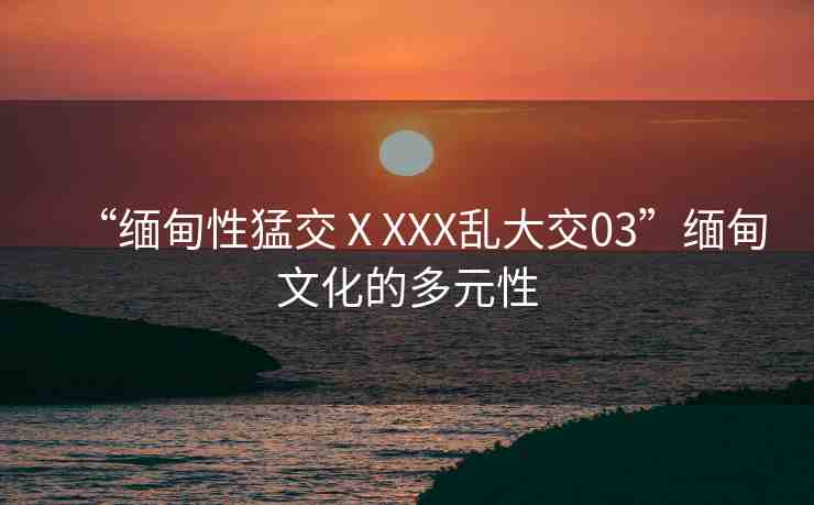 “緬甸性猛交ⅩXXX亂大交03”緬甸文化的多元性