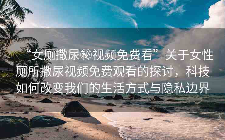 “女廁撒尿秘視頻免費看”關(guān)于女性廁所撒尿視頻免費觀看的探討，科技如何改變我們的生活方式與隱私邊界