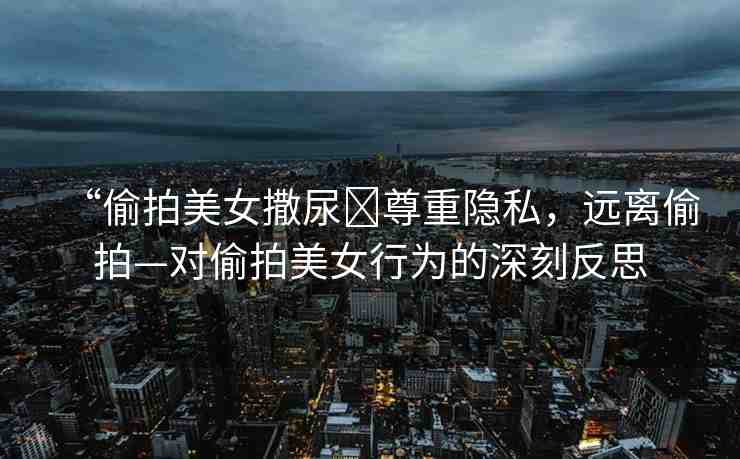 “偷拍美女撒尿?尊重隱私，遠離偷拍—對偷拍美女行為的深刻反思