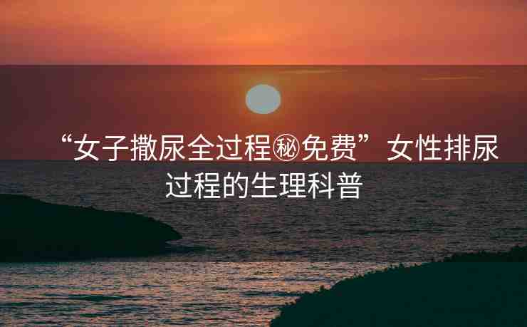 “女子撒尿全過程秘免費”女性排尿過程的生理科普