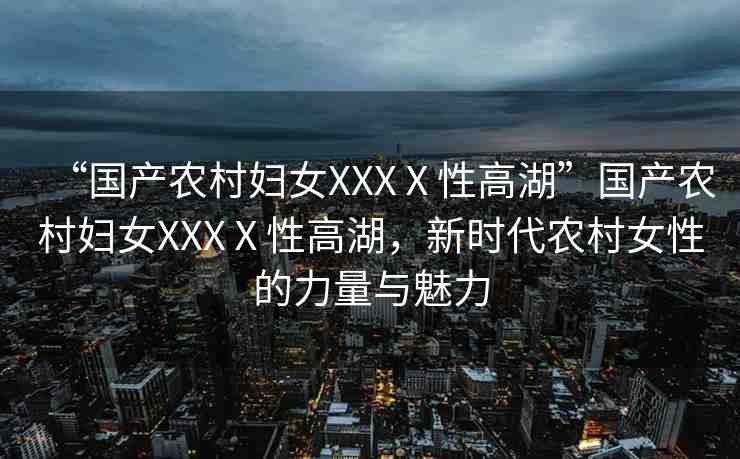 “國(guó)產(chǎn)農(nóng)村婦女XXXⅩ性高湖”國(guó)產(chǎn)農(nóng)村婦女XXXⅩ性高湖，新時(shí)代農(nóng)村女性的力量與魅力