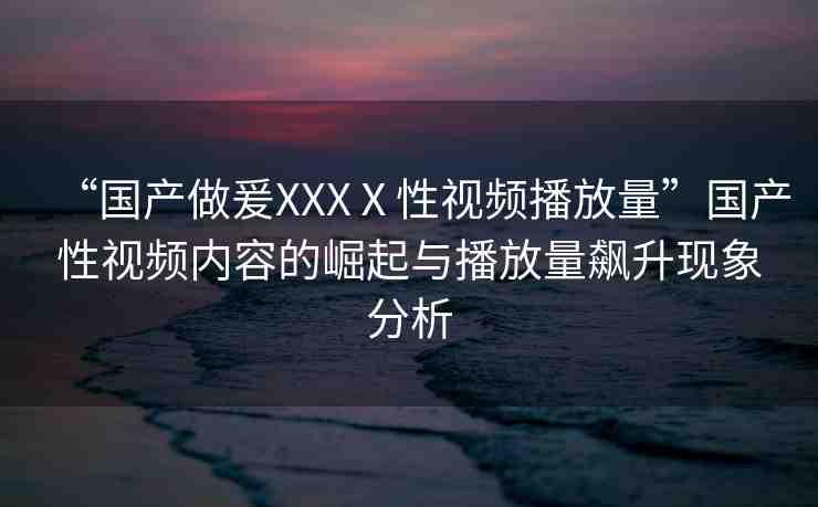 “國產(chǎn)做爰XXXⅩ性視頻播放量”國產(chǎn)性視頻內(nèi)容的崛起與播放量飆升現(xiàn)象分析