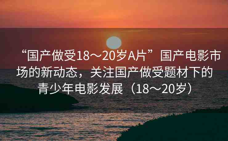 “國產(chǎn)做受18～20歲A片”國產(chǎn)電影市場的新動(dòng)態(tài)，關(guān)注國產(chǎn)做受題材下的青少年電影發(fā)展（18～20歲）