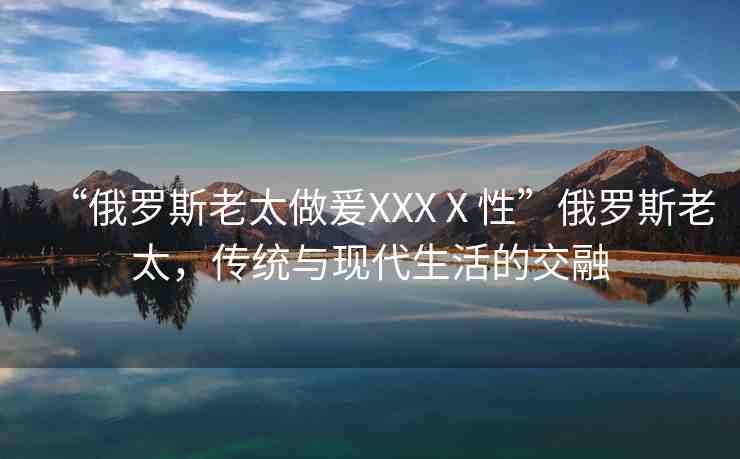 “俄羅斯老太做爰XXXⅩ性”俄羅斯老太，傳統(tǒng)與現(xiàn)代生活的交融