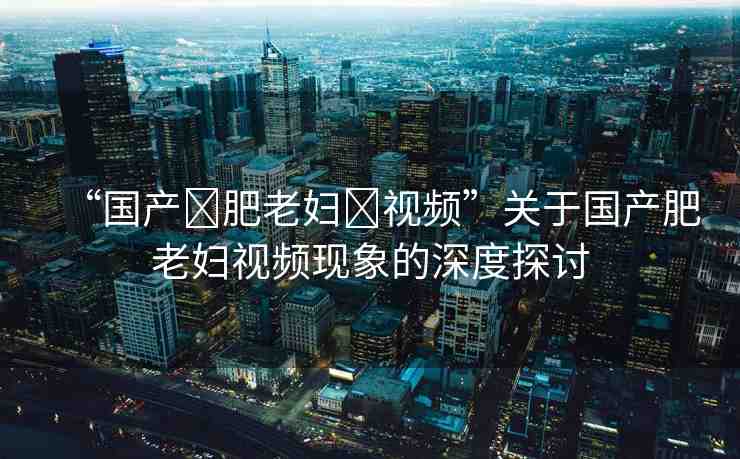 “國產(chǎn)?肥老婦?視頻”關(guān)于國產(chǎn)肥老婦視頻現(xiàn)象的深度探討