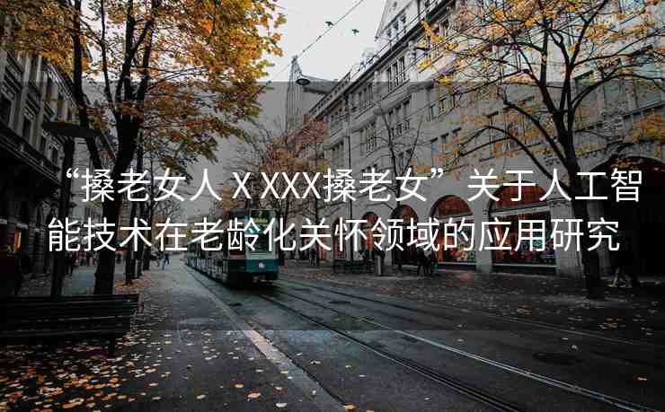 “搡老女人ⅩXXX搡老女”關于人工智能技術在老齡化關懷領域的應用研究