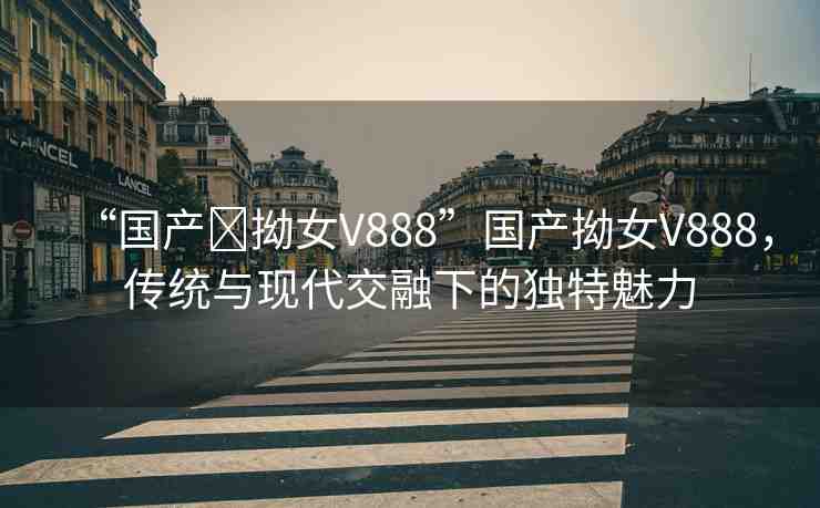 “國產(chǎn)?拗女V888”國產(chǎn)拗女V888，傳統(tǒng)與現(xiàn)代交融下的獨特魅力