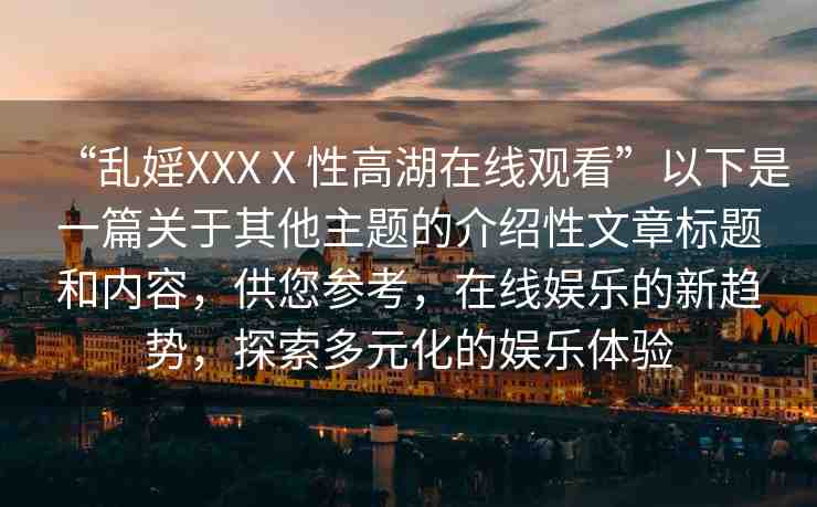 “亂婬XXXⅩ性高湖在線觀看”以下是一篇關(guān)于其他主題的介紹性文章標(biāo)題和內(nèi)容，供您參考，在線娛樂的新趨勢，探索多元化的娛樂體驗