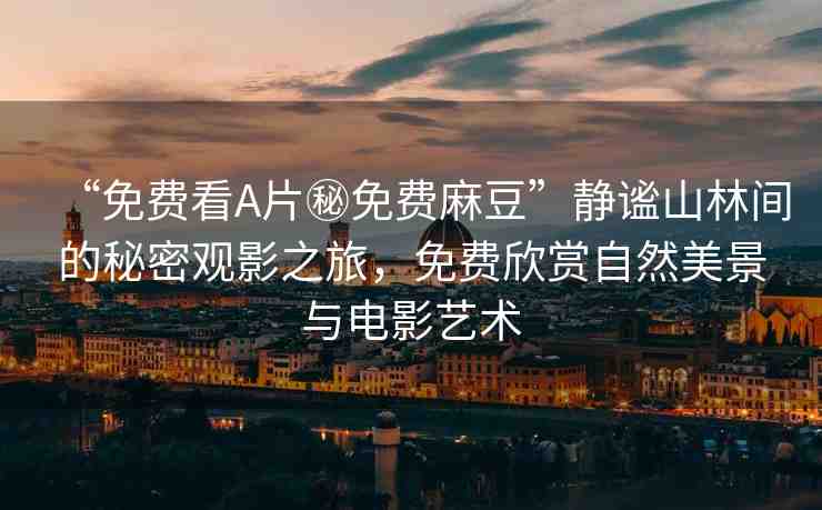 “免費看A片秘免費麻豆”靜謐山林間的秘密觀影之旅，免費欣賞自然美景與電影藝術(shù)