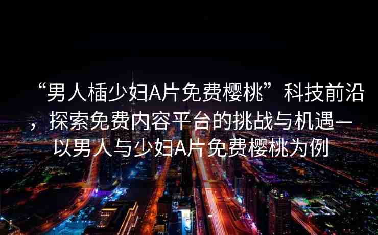 “男人?少婦A片免費(fèi)櫻桃”科技前沿，探索免費(fèi)內(nèi)容平臺的挑戰(zhàn)與機(jī)遇—以男人與少婦A片免費(fèi)櫻桃為例