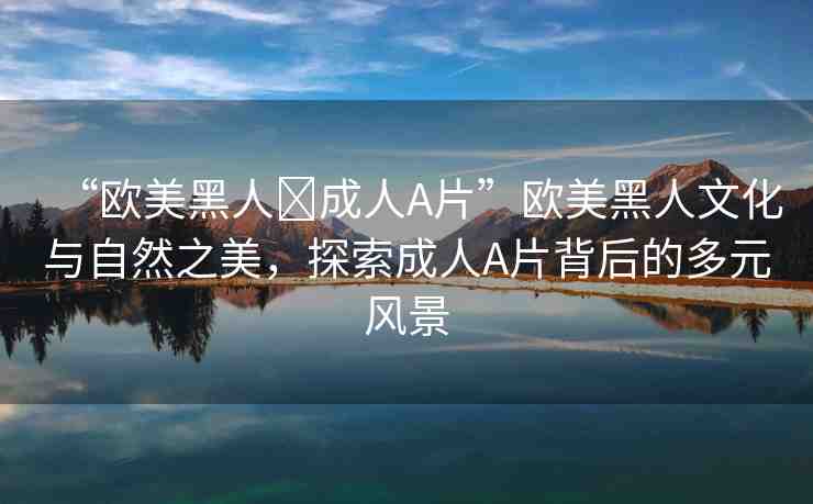 “歐美黑人?成人A片”歐美黑人文化與自然之美，探索成人A片背后的多元風(fēng)景