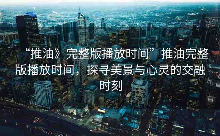 “推油》完整版播放時間”推油完整版播放時間，探尋美景與心靈的交融時刻