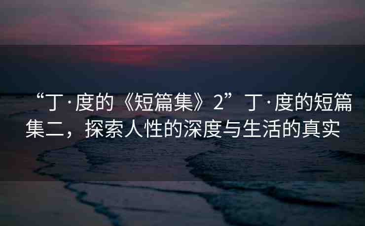 “丁·度的《短篇集》2”丁·度的短篇集二，探索人性的深度與生活的真實