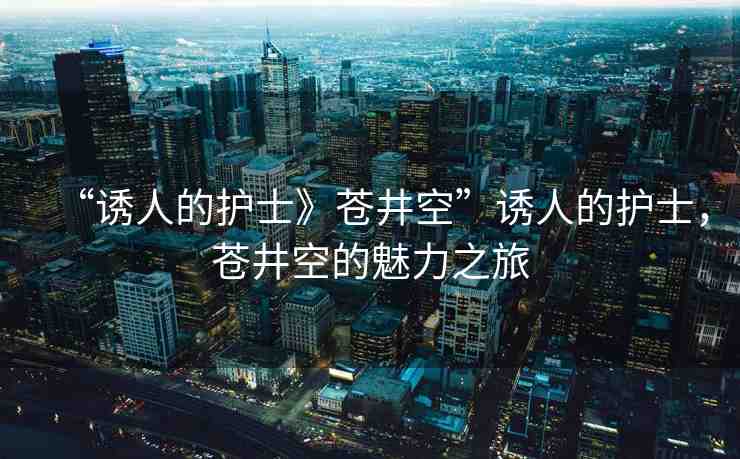 “誘人的護(hù)士》蒼井空”誘人的護(hù)士，蒼井空的魅力之旅