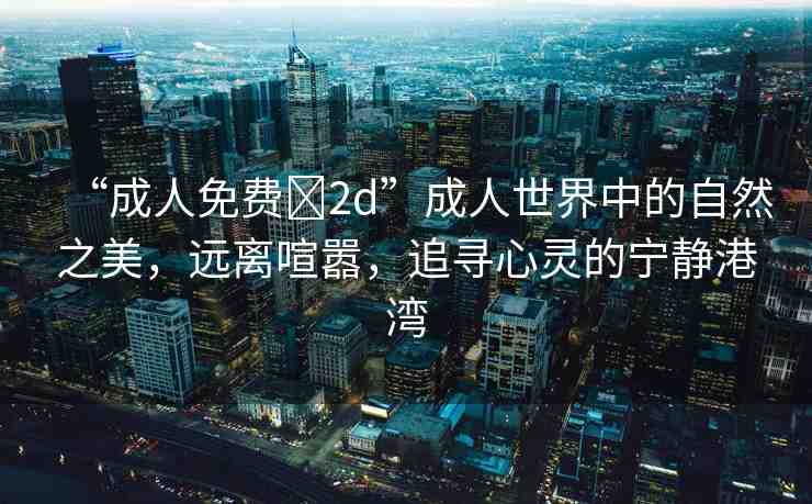 “成人免費(fèi)?2d”成人世界中的自然之美，遠(yuǎn)離喧囂，追尋心靈的寧?kù)o港灣