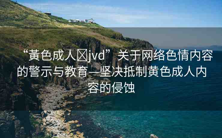 “黃色成人?jvd”關(guān)于網(wǎng)絡(luò)色情內(nèi)容的警示與教育—堅決抵制黃色成人內(nèi)容的侵蝕