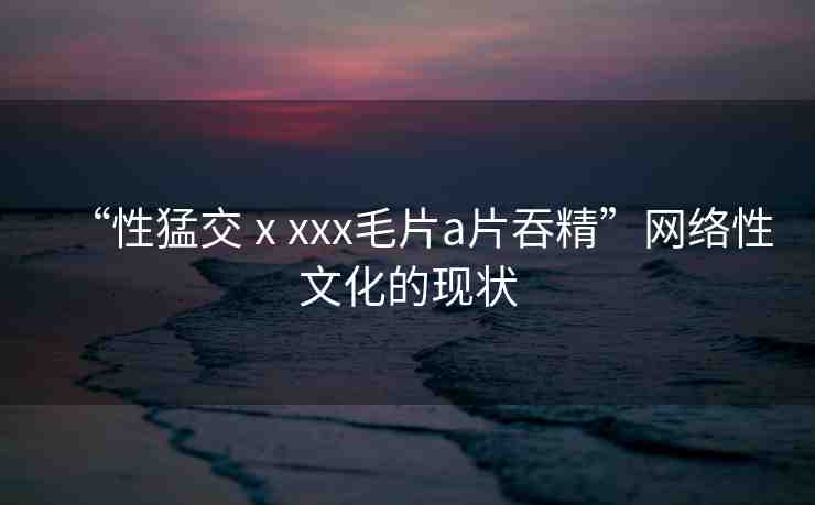 “性猛交ⅹxxx毛片a片吞精”網(wǎng)絡(luò)性文化的現(xiàn)狀