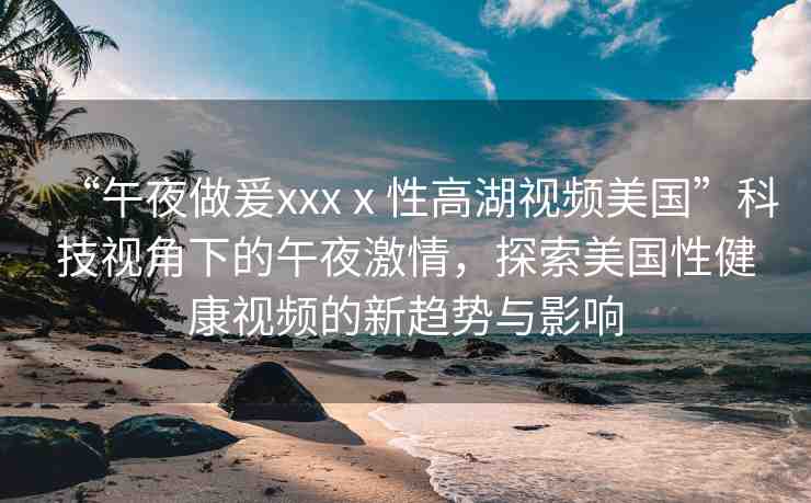 “午夜做爰xxxⅹ性高湖視頻美國”科技視角下的午夜激情，探索美國性健康視頻的新趨勢與影響