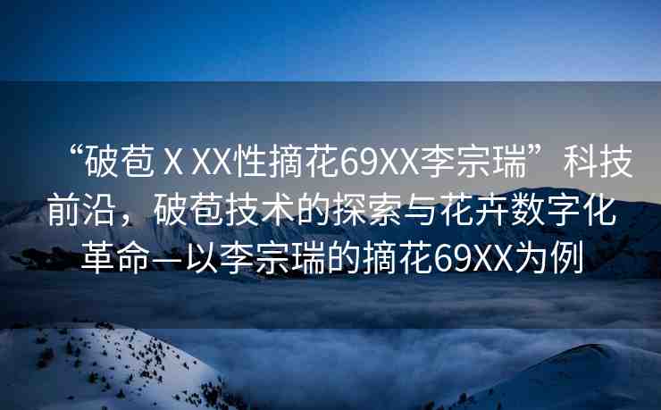 “破苞ⅩXX性摘花69XX李宗瑞”科技前沿，破苞技術(shù)的探索與花卉數(shù)字化革命—以李宗瑞的摘花69XX為例
