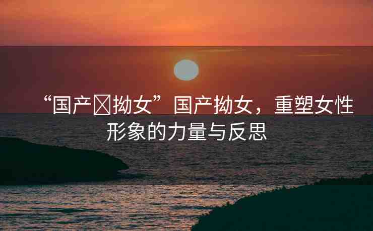 “國產?拗女”國產拗女，重塑女性形象的力量與反思