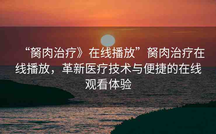 “胬肉治療》在線播放”胬肉治療在線播放，革新醫(yī)療技術(shù)與便捷的在線觀看體驗(yàn)