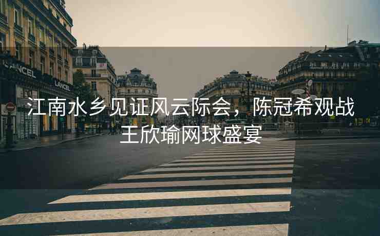 江南水鄉(xiāng)見證風(fēng)云際會(huì)，陳冠希觀戰(zhàn)王欣瑜網(wǎng)球盛宴