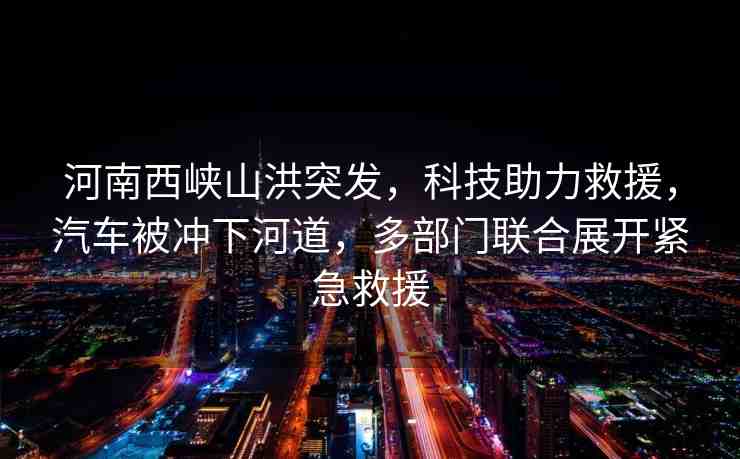 河南西峽山洪突發(fā)，科技助力救援，汽車被沖下河道，多部門聯(lián)合展開緊急救援