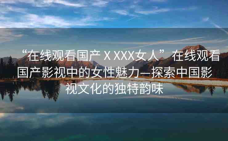 “在線觀看國產(chǎn)ⅩXXX女人”在線觀看國產(chǎn)影視中的女性魅力—探索中國影視文化的獨特韻味