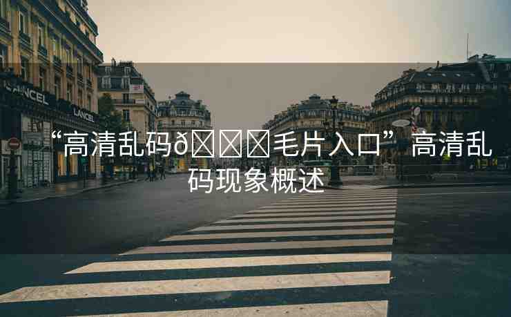 “高清亂碼??毛片入口”高清亂碼現(xiàn)象概述