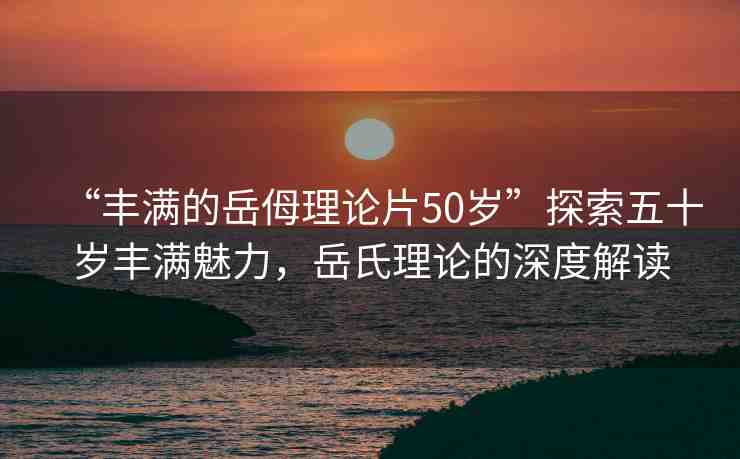 “豐滿的岳?理論片50歲”探索五十歲豐滿魅力，岳氏理論的深度解讀