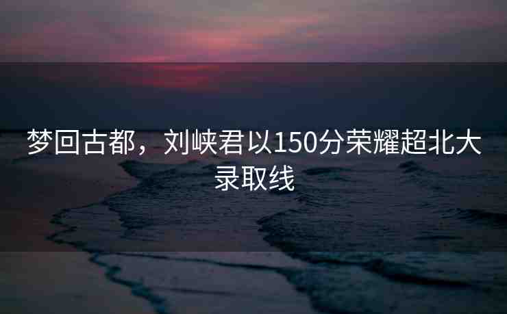 夢回古都，劉峽君以150分榮耀超北大錄取線