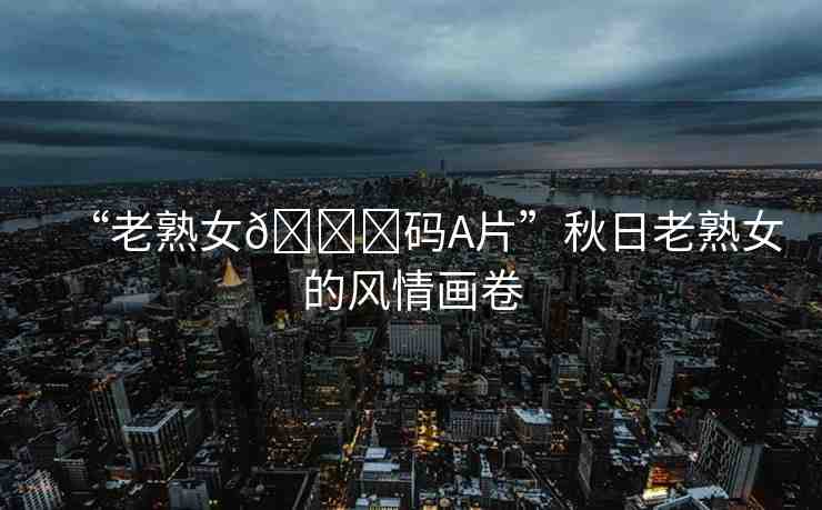“老熟女??碼A片”秋日老熟女的風(fēng)情畫卷