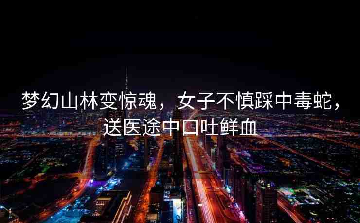夢幻山林變驚魂，女子不慎踩中毒蛇，送醫(yī)途中口吐鮮血