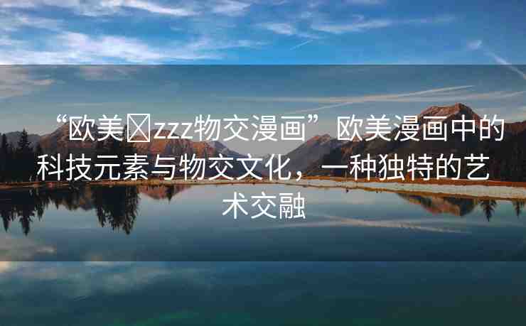 “歐美?zzz物交漫畫”歐美漫畫中的科技元素與物交文化，一種獨(dú)特的藝術(shù)交融