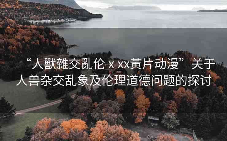 “人獸雜交亂倫ⅹxx黃片動漫”關(guān)于人獸雜交亂象及倫理道德問題的探討