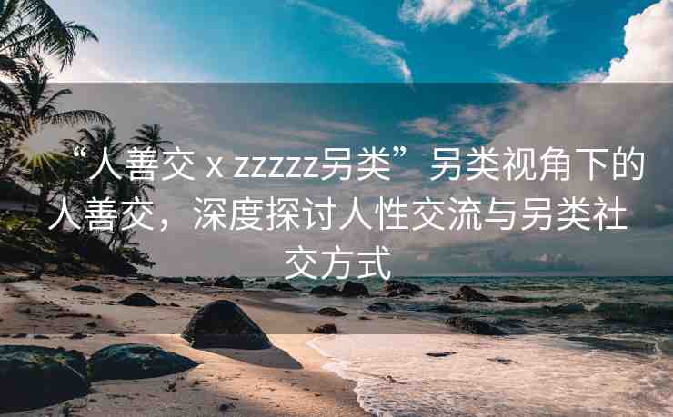 “人善交ⅹzzzzz另類”另類視角下的人善交，深度探討人性交流與另類社交方式
