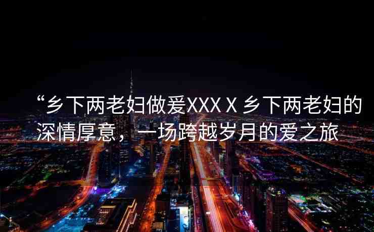 “鄉(xiāng)下兩老婦做爰XXXⅩ鄉(xiāng)下兩老婦的深情厚意，一場跨越歲月的愛之旅
