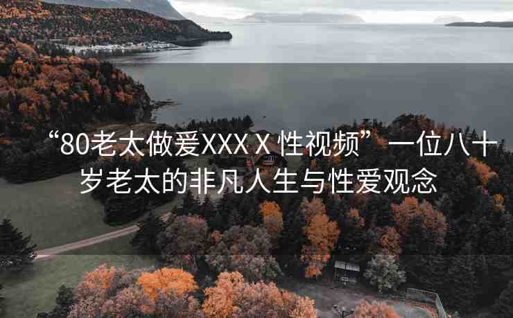 “80老太做爰XXXⅩ性視頻”一位八十歲老太的非凡人生與性愛(ài)觀念