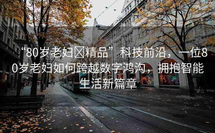“80歲老婦?精品”科技前沿，一位80歲老婦如何跨越數(shù)字鴻溝，擁抱智能生活新篇章