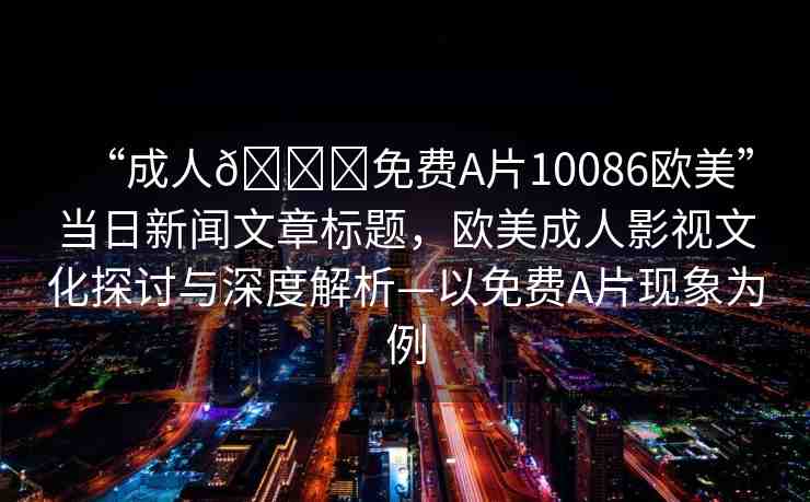“成人??免費(fèi)A片10086歐美”當(dāng)日新聞文章標(biāo)題，歐美成人影視文化探討與深度解析—以免費(fèi)A片現(xiàn)象為例