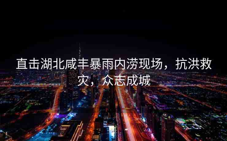 直擊湖北咸豐暴雨內(nèi)澇現(xiàn)場，抗洪救災(zāi)，眾志成城
