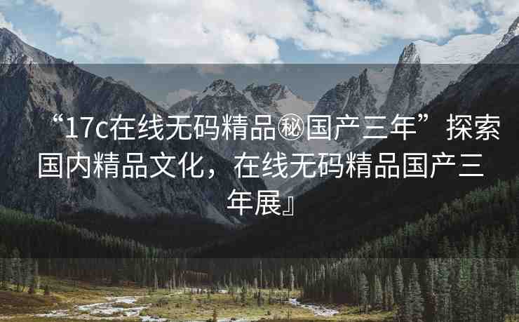 “17c在線無碼精品秘國產(chǎn)三年”探索國內(nèi)精品文化，在線無碼精品國產(chǎn)三年展』